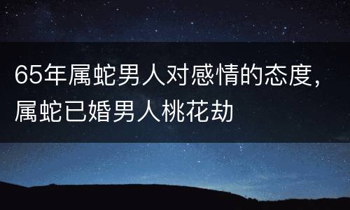 65年属蛇男人对感情的态度，属蛇已婚男人桃花劫