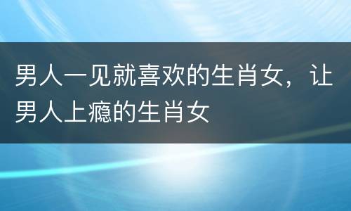 男人一见就喜欢的生肖女，让男人上瘾的生肖女