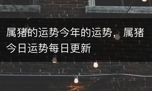 属猪的运势今年的运势，属猪今日运势每日更新