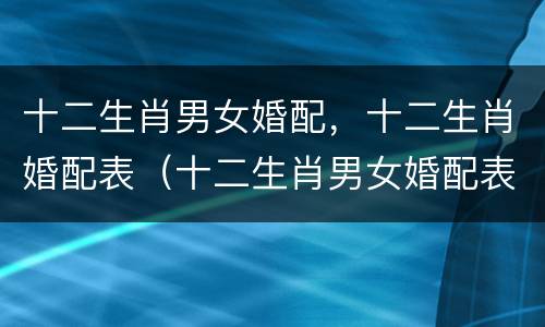 十二生肖男女婚配，十二生肖婚配表（十二生肖男女婚配表生肖配对）