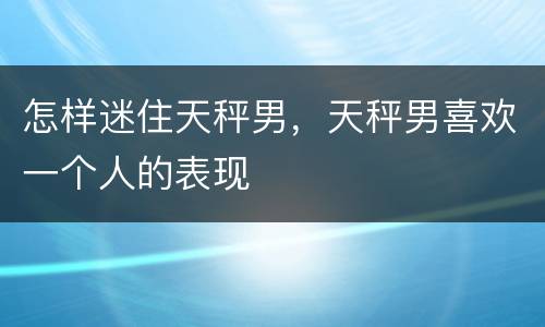 怎样迷住天秤男，天秤男喜欢一个人的表现
