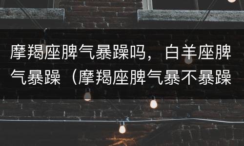 摩羯座脾气暴躁吗，白羊座脾气暴躁（摩羯座脾气暴不暴躁）