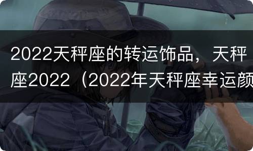 2022天秤座的转运饰品，天秤座2022（2022年天秤座幸运颜色）
