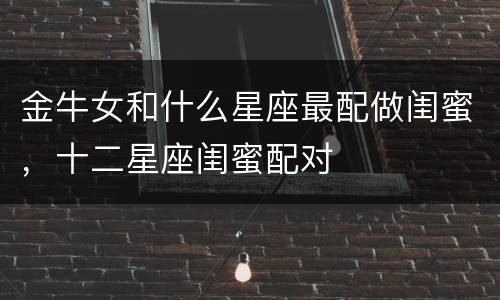 金牛女和什么星座最配做闺蜜，十二星座闺蜜配对