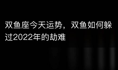 双鱼座今天运势，双鱼如何躲过2022年的劫难