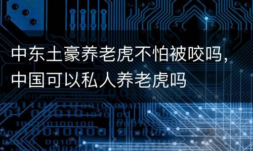 中东土豪养老虎不怕被咬吗，中国可以私人养老虎吗