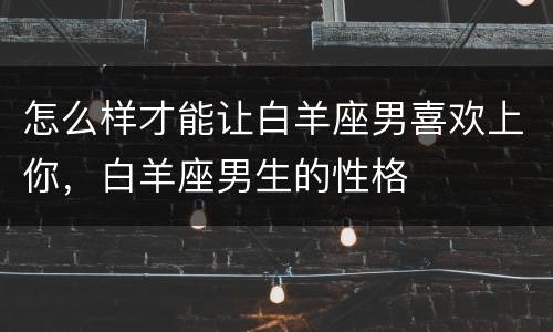怎么样才能让白羊座男喜欢上你，白羊座男生的性格