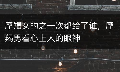 摩羯女的之一次都给了谁，摩羯男看心上人的眼神
