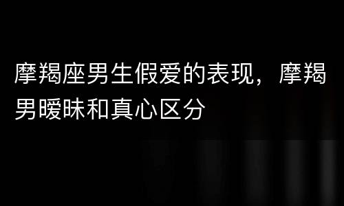 摩羯座男生假爱的表现，摩羯男暧昧和真心区分