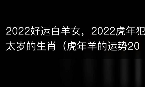 2022好运白羊女，2022虎年犯太岁的生肖（虎年羊的运势2022运势）