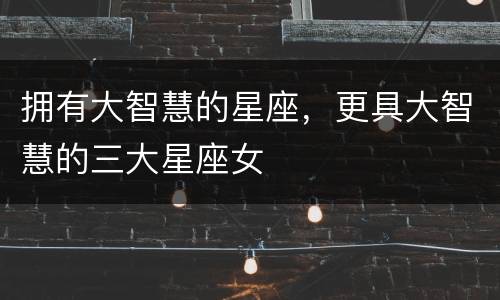 拥有大智慧的星座，更具大智慧的三大星座女