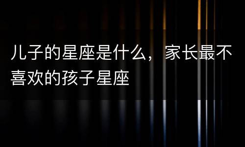 儿子的星座是什么，家长最不喜欢的孩子星座