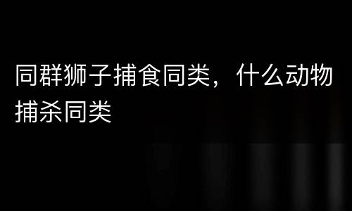 同群狮子捕食同类，什么动物捕杀同类