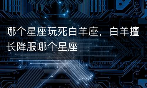哪个星座玩死白羊座，白羊擅长降服哪个星座