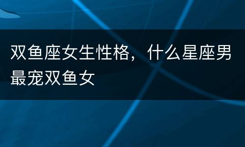 双鱼座女生性格，什么星座男最宠双鱼女