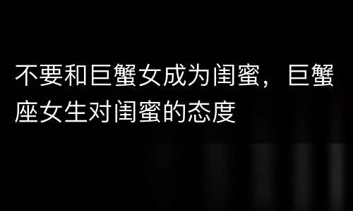 不要和巨蟹女成为闺蜜，巨蟹座女生对闺蜜的态度
