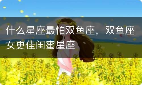 什么星座最怕双鱼座，双鱼座女更佳闺蜜星座