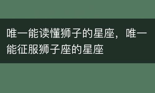 唯一能读懂狮子的星座，唯一能征服狮子座的星座