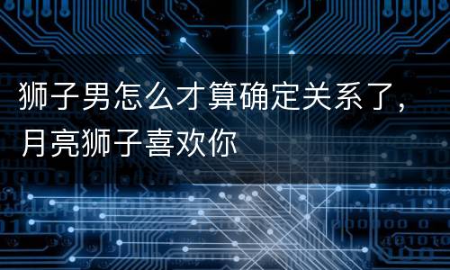 狮子男怎么才算确定关系了，月亮狮子喜欢你