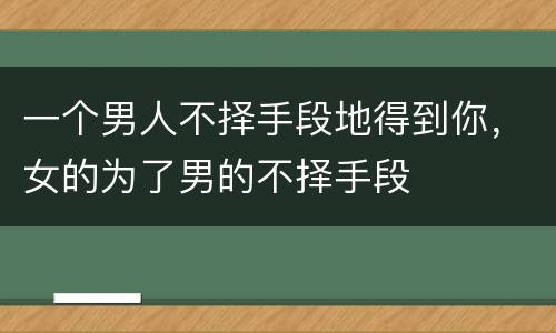 一个男人不择手段地得到你，女的为了男的不择手段