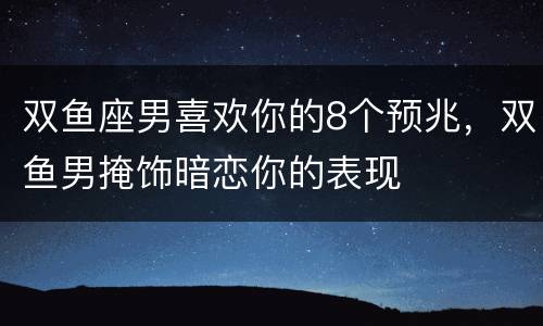 双鱼座男喜欢你的8个预兆，双鱼男掩饰暗恋你的表现