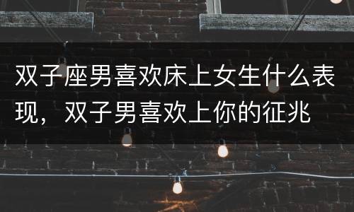 双子座男喜欢床上女生什么表现，双子男喜欢上你的征兆