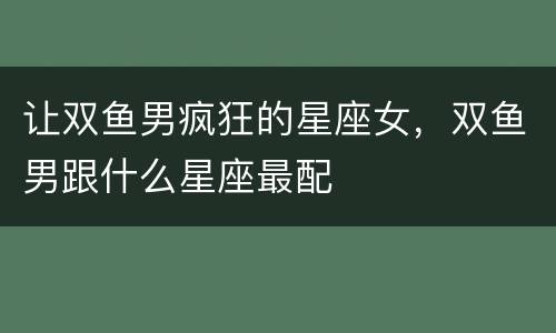 让双鱼男疯狂的星座女，双鱼男跟什么星座最配