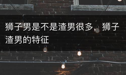 狮子男是不是渣男很多，狮子渣男的特征