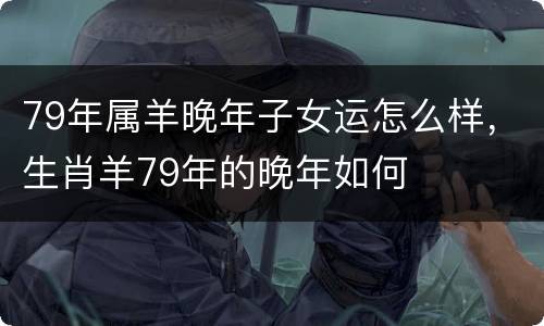 79年属羊晚年子女运怎么样，生肖羊79年的晚年如何