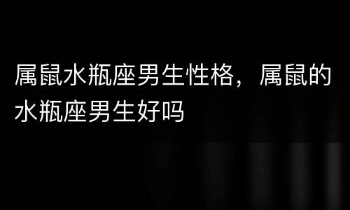 属鼠水瓶座男生性格，属鼠的水瓶座男生好吗
