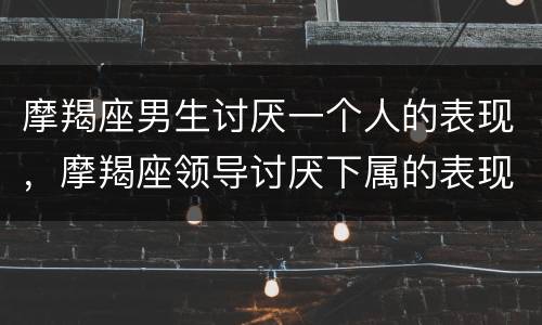 摩羯座男生讨厌一个人的表现，摩羯座领导讨厌下属的表现