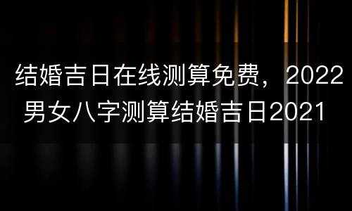 结婚吉日在线测算免费，2022 男女八字测算结婚吉日2021