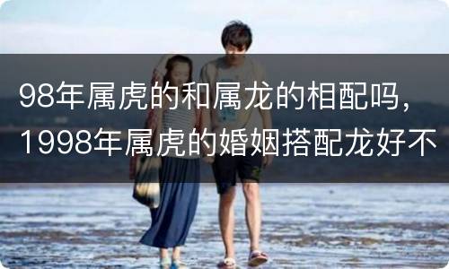 98年属虎的和属龙的相配吗，1998年属虎的婚姻搭配龙好不好