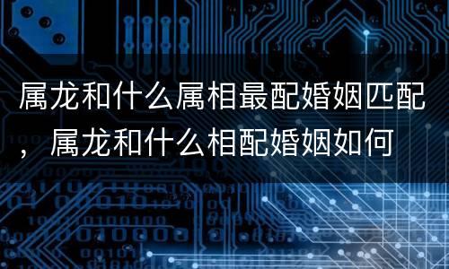 属龙和什么属相最配婚姻匹配，属龙和什么相配婚姻如何