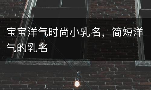 宝宝洋气时尚小乳名，简短洋气的乳名