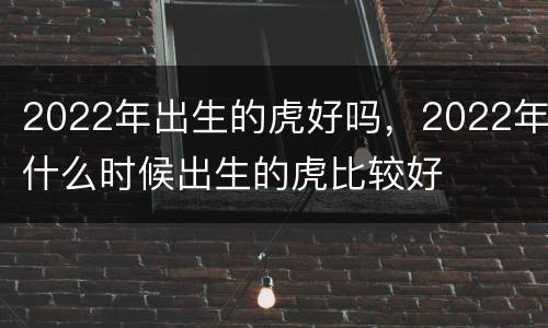 2022年出生的虎好吗，2022年什么时候出生的虎比较好