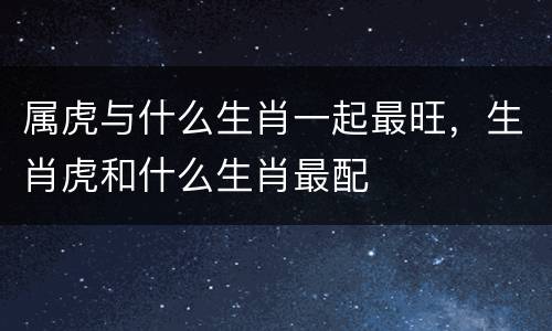 属虎与什么生肖一起最旺，生肖虎和什么生肖最配