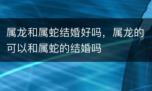 属龙和属蛇结婚好吗，属龙的可以和属蛇的结婚吗