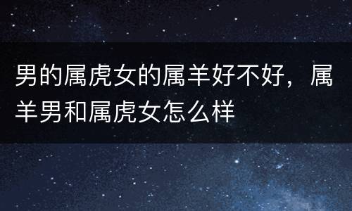 男的属虎女的属羊好不好，属羊男和属虎女怎么样