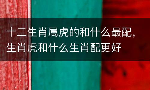 十二生肖属虎的和什么最配，生肖虎和什么生肖配更好