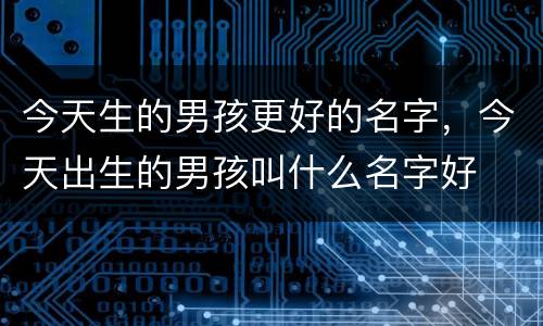 今天生的男孩更好的名字，今天出生的男孩叫什么名字好