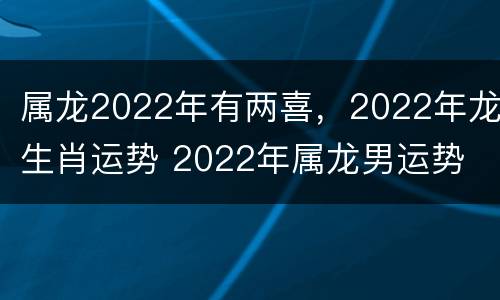 属龙2022年有两喜，2022年龙生肖运势 2022年属龙男运势