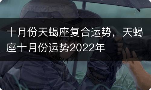 十月份天蝎座复合运势，天蝎座十月份运势2022年