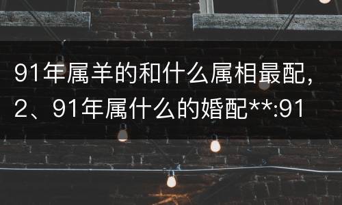 91年属羊的和什么属相最配，2、91年属什么的婚配**:91