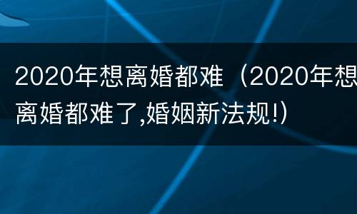 2020年想离婚都难（2020年想离婚都难了,婚姻新法规!）