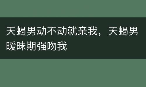 天蝎男动不动就亲我，天蝎男暧昧期强吻我
