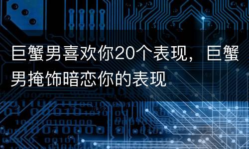巨蟹男喜欢你20个表现，巨蟹男掩饰暗恋你的表现