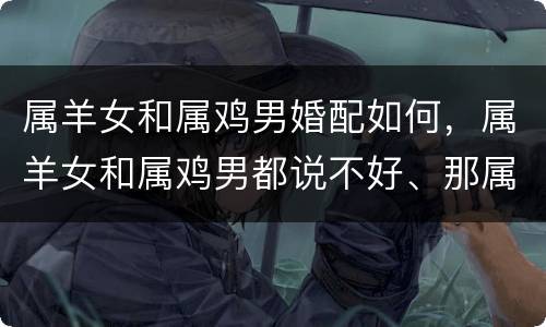 属羊女和属鸡男婚配如何，属羊女和属鸡男都说不好、那属羊女和属鸡男姻缘相