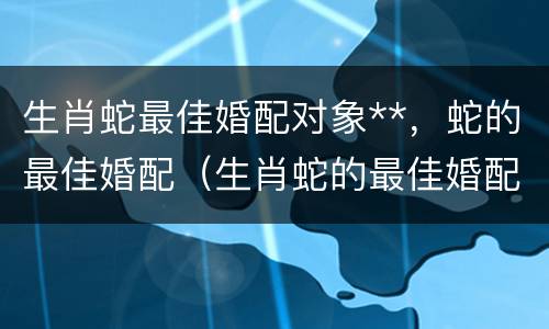 生肖蛇最佳婚配对象**，蛇的最佳婚配（生肖蛇的最佳婚配属相）
