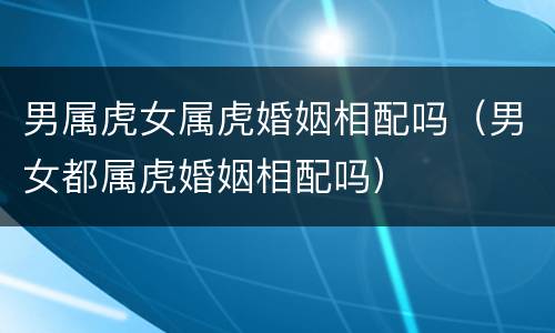 男属虎女属虎婚姻相配吗（男女都属虎婚姻相配吗）